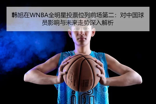 韩旭在WNBA全明星投票位列前场第二：对中国球员影响与未来走势深入解析
